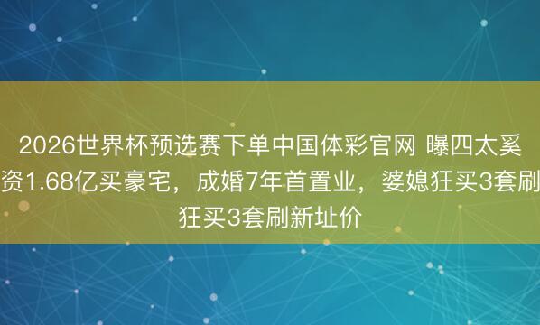 2026世界杯预选赛下单中国体彩官网 曝四太奚梦瑶斥资1.68亿买豪宅,成婚7年首置业,婆媳狂买3套刷新址价