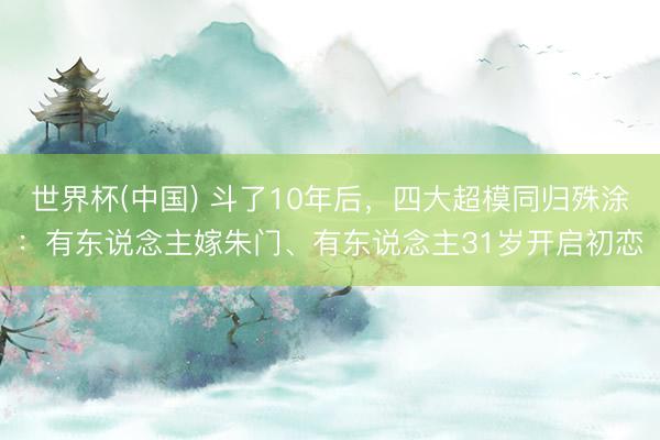 世界杯(中国) 斗了10年后,四大超模同归殊涂:有东说念主嫁朱门、有东说念主31岁开启初恋