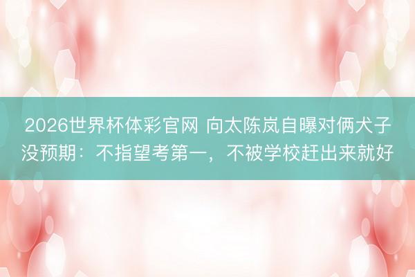 2026世界杯体彩官网 向太陈岚自曝对俩犬子没预期：不指望考第一，不被学校赶出来就好