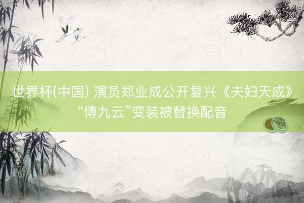 世界杯(中国) 演员郑业成公开复兴《夫妇天成》“傅九云”变装被替换配音