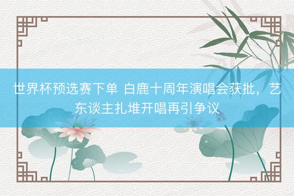 世界杯预选赛下单 白鹿十周年演唱会获批,艺东谈主扎堆开唱再引争议