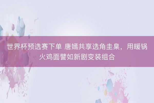 世界杯预选赛下单 唐嫣共享选角圭臬，用暖锅火鸡面譬如新剧变装组合