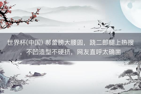 世界杯(中国) 郝蕾膀大腰圆，跷二郎腿上热搜，不凹造型不硬挤，网友直呼太确凿