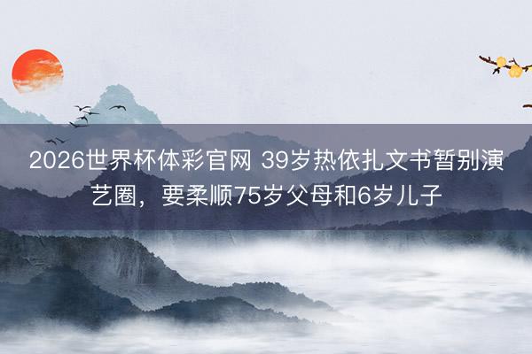 2026世界杯体彩官网 39岁热依扎文书暂别演艺圈，要柔顺75岁父母和6岁儿子