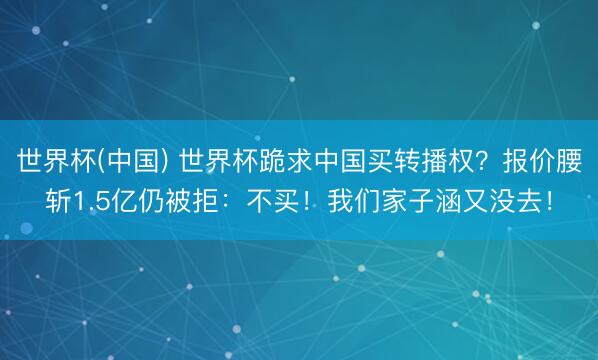 世界杯(中国) 世界杯跪求中国买转播权？报价腰斩1.5亿仍被拒：不买！我们家子涵又没去！