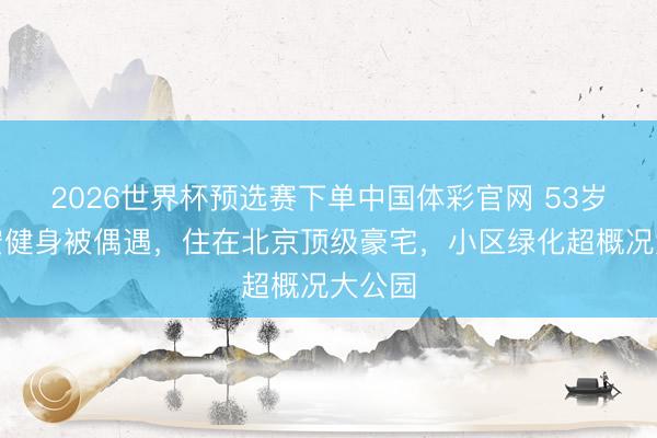 2026世界杯预选赛下单中国体彩官网 53岁段奕宏健身被偶遇，住在北京顶级豪宅，小区绿化超概况大公园