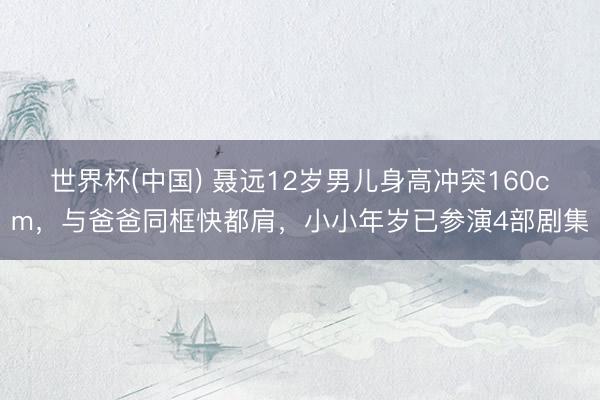 世界杯(中国) 聂远12岁男儿身高冲突160cm，与爸爸同框快都肩，小小年岁已参演4部剧集