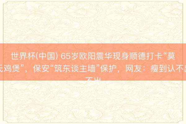 世界杯(中国) 65岁欧阳震华现身顺德打卡“莫氏鸡煲”,保安“筑东谈主墙”保护,网友:瘦到认不出