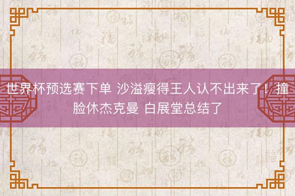 世界杯预选赛下单 沙溢瘦得王人认不出来了！撞脸休杰克曼 白展堂总结了