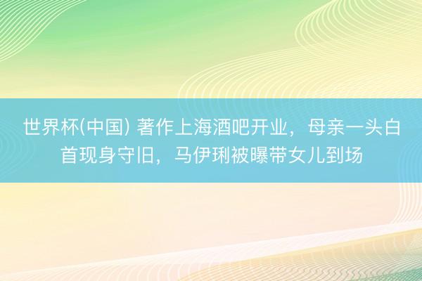 世界杯(中国) 著作上海酒吧开业，母亲一头白首现身守旧，马伊琍被曝带女儿到场