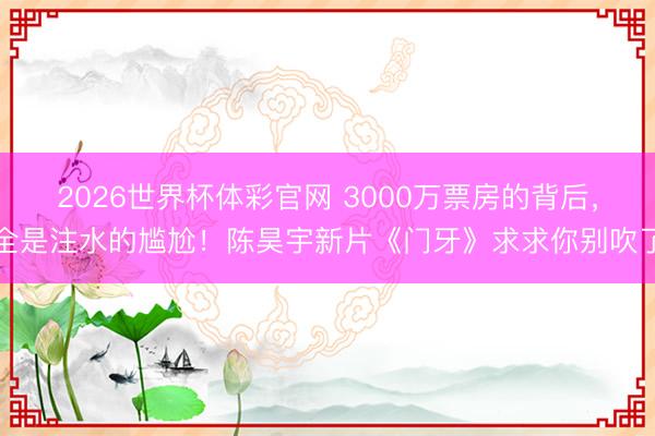 2026世界杯体彩官网 3000万票房的背后，全是注水的尴尬！陈昊宇新片《门牙》求求你别吹了