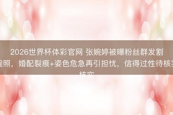 2026世界杯体彩官网 张婉婷被曝粉丝群发割腕照，婚配裂痕+姿色危急再引担忧，信得过性待核实