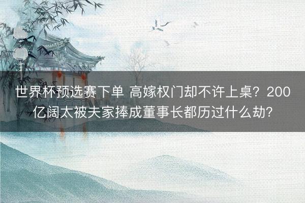 世界杯预选赛下单 高嫁权门却不许上桌？200亿阔太被夫家捧成董事长都历过什么劫？