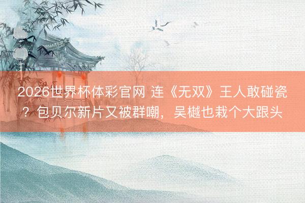 2026世界杯体彩官网 连《无双》王人敢碰瓷？包贝尔新片又被群嘲，吴樾也栽个大跟头