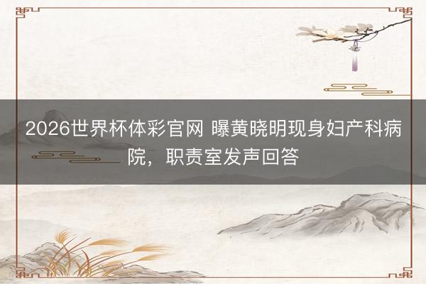 2026世界杯体彩官网 曝黄晓明现身妇产科病院，职责室发声回答