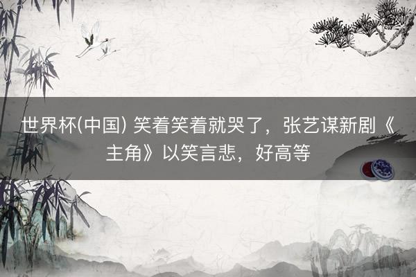 世界杯(中国) 笑着笑着就哭了，张艺谋新剧《主角》以笑言悲，好高等