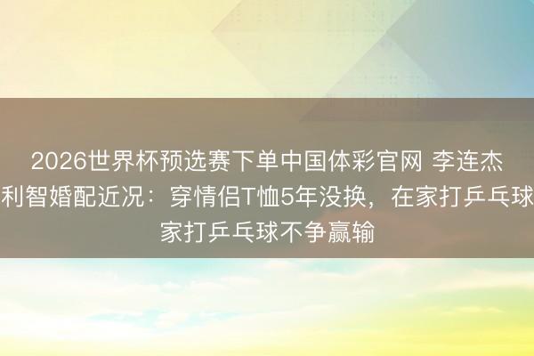 2026世界杯预选赛下单中国体彩官网 李连杰发文谈与利智婚配近况：穿情侣T恤5年没换，在家打乒乓球不争赢输