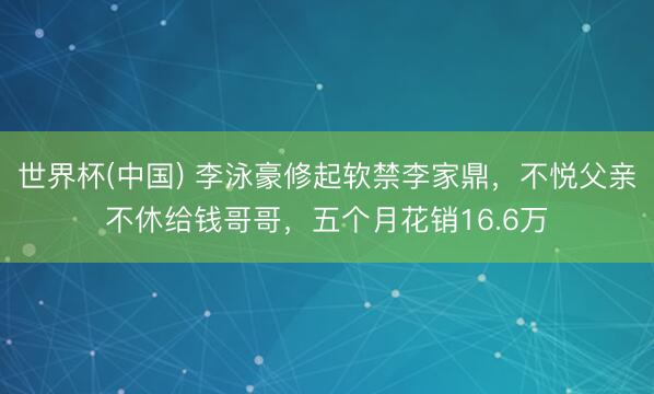 世界杯(中国) 李泳豪修起软禁李家鼎，不悦父亲不休给钱哥哥，五个月花销16.6万