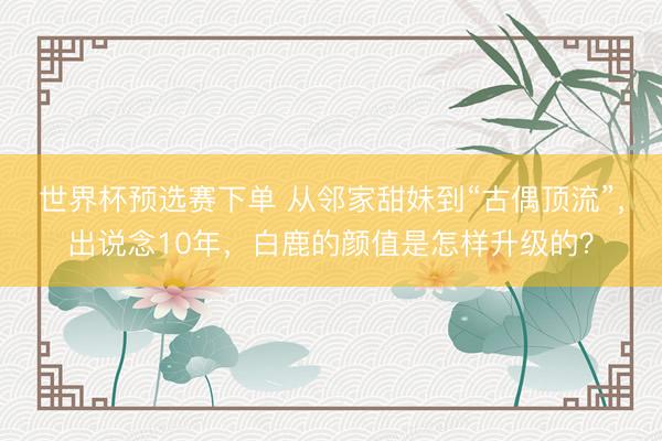 世界杯预选赛下单 从邻家甜妹到“古偶顶流”，出说念10年，白鹿的颜值是怎样升级的？