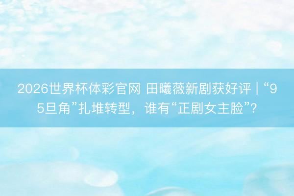 2026世界杯体彩官网 田曦薇新剧获好评 | “95旦角”扎堆转型，谁有“正剧女主脸”？