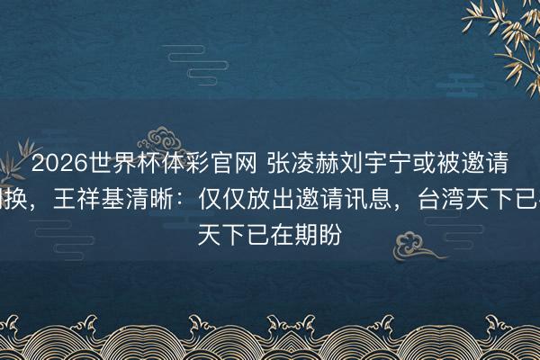 2026世界杯体彩官网 张凌赫刘宇宁或被邀请赴台调换，王祥基清晰：仅仅放出邀请讯息，台湾天下已在期盼