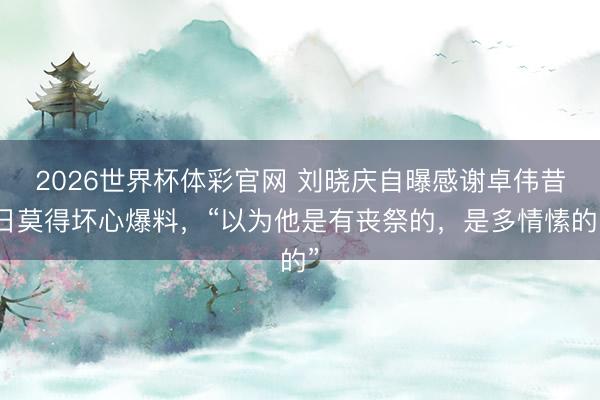 2026世界杯体彩官网 刘晓庆自曝感谢卓伟昔日莫得坏心爆料,“以为他是有丧祭的,是多情愫的”