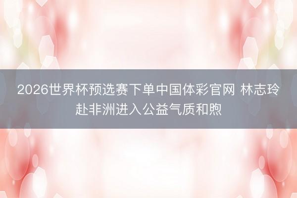 2026世界杯预选赛下单中国体彩官网 林志玲赴非洲进入公益气质和煦
