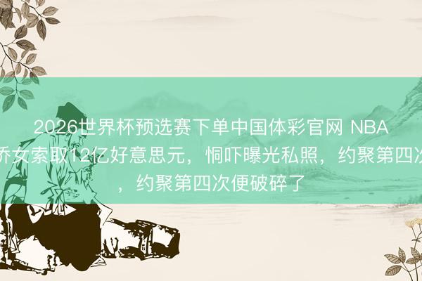 2026世界杯预选赛下单中国体彩官网 NBA雇主被华侨女索取12亿好意思元，恫吓曝光私照，约聚第四次便破碎了