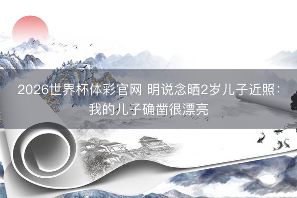 2026世界杯体彩官网 明说念晒2岁儿子近照：我的儿子确凿很漂亮
