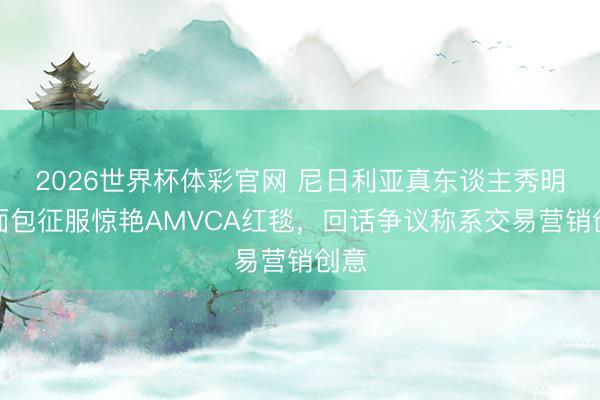 2026世界杯体彩官网 尼日利亚真东谈主秀明星面包征服惊艳AMVCA红毯，回话争议称系交易营销创意