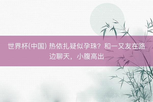 世界杯(中国) 热依扎疑似孕珠？和一又友在路边聊天，小腹高出