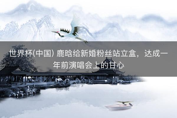 世界杯(中国) 鹿晗给新婚粉丝站立盒，达成一年前演唱会上的甘心