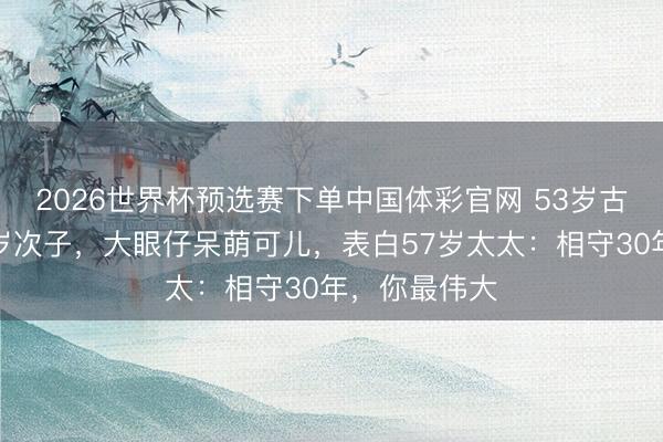 2026世界杯预选赛下单中国体彩官网 53岁古巨基首晒半岁次子，大眼仔呆萌可儿，表白57岁太太：相守30年，你最伟大
