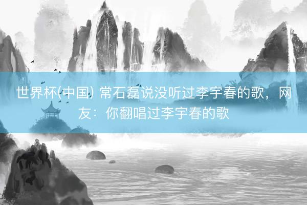 世界杯(中国) 常石磊说没听过李宇春的歌，网友：你翻唱过李宇春的歌
