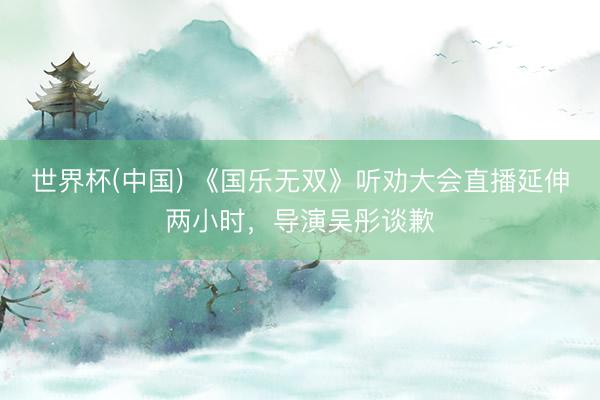 世界杯(中国) 《国乐无双》听劝大会直播延伸两小时，导演吴彤谈歉