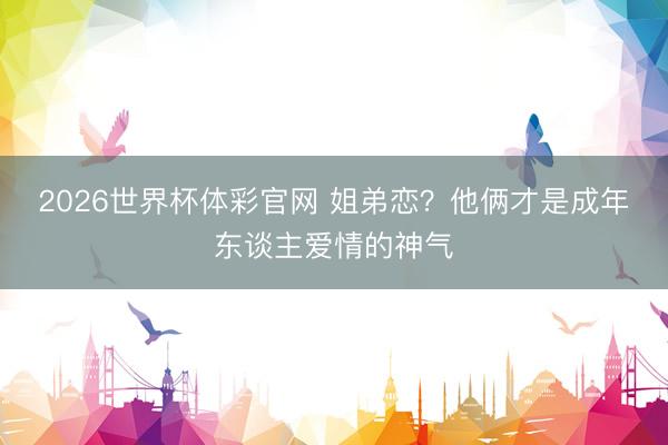 2026世界杯体彩官网 姐弟恋？他俩才是成年东谈主爱情的神气
