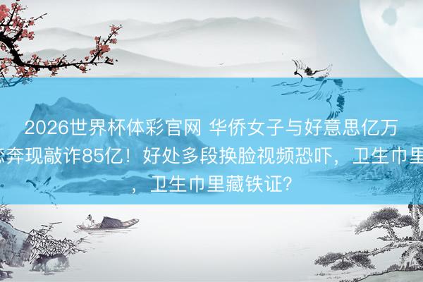 2026世界杯体彩官网 华侨女子与好意思亿万富豪网恋奔现敲诈85亿！好处多段换脸视频恐吓，卫生巾里藏铁证？
