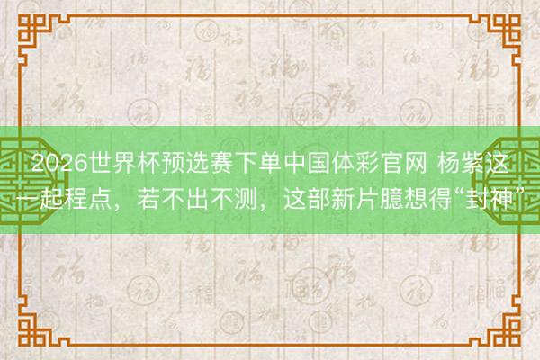 2026世界杯预选赛下单中国体彩官网 杨紫这一起程点，若不出不测，这部新片臆想得“封神”