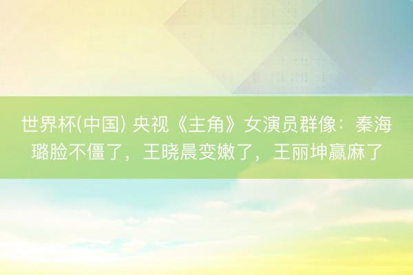 世界杯(中国) 央视《主角》女演员群像：秦海璐脸不僵了，王晓晨变嫩了，王丽坤赢麻了