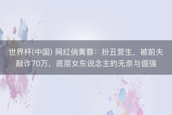 世界杯(中国) 网红俏黄蓉：扮丑营生，被前夫敲诈70万，底层女东说念主的无奈与倔强
