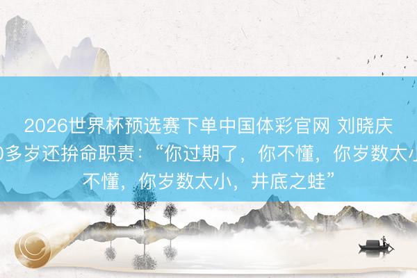 2026世界杯预选赛下单中国体彩官网 刘晓庆恢复被质疑70多岁还拚命职责：“你过期了，你不懂，你岁数太小，井底之蛙”