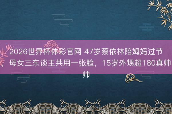 2026世界杯体彩官网 47岁蔡依林陪姆妈过节，母女三东谈主共用一张脸，15岁外甥超180真帅