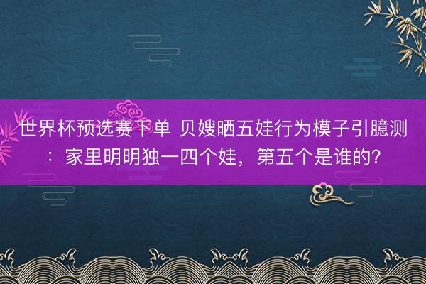 世界杯预选赛下单 贝嫂晒五娃行为模子引臆测：家里明明独一四个娃，第五个是谁的？