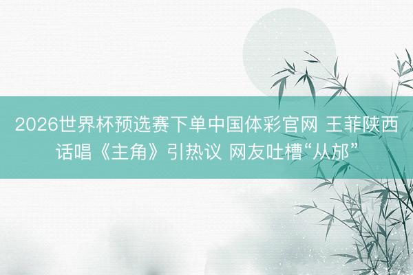 2026世界杯预选赛下单中国体彩官网 王菲陕西话唱《主角》引热议 网友吐槽“从邡”