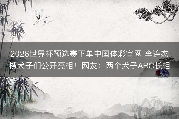 2026世界杯预选赛下单中国体彩官网 李连杰携犬子们公开亮相!网友:两个犬子ABC长相