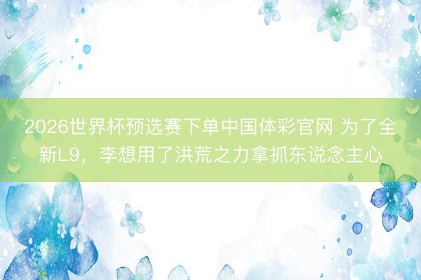 2026世界杯预选赛下单中国体彩官网 为了全新L9，李想用了洪荒之力拿抓东说念主心