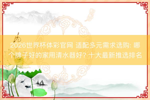 2026世界杯体彩官网 适配多元需求选购: 哪个牌子好的家用清水器好? 十大最新推选排名