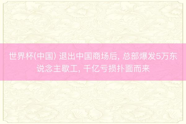 世界杯(中国) 退出中国商场后， 总部爆发5万东说念主歇工， 千亿亏损扑面而来