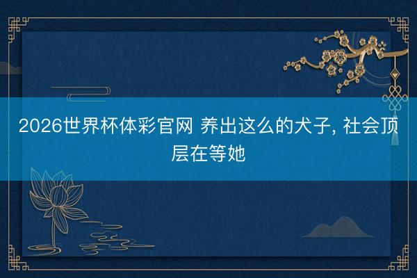 2026世界杯体彩官网 养出这么的犬子， 社会顶层在等她