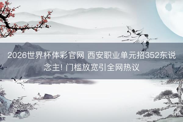 2026世界杯体彩官网 西安职业单元招352东说念主! 门槛放宽引全网热议